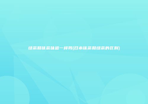 绿茶和抹茶味道一样吗(日本抹茶和绿茶的区别)