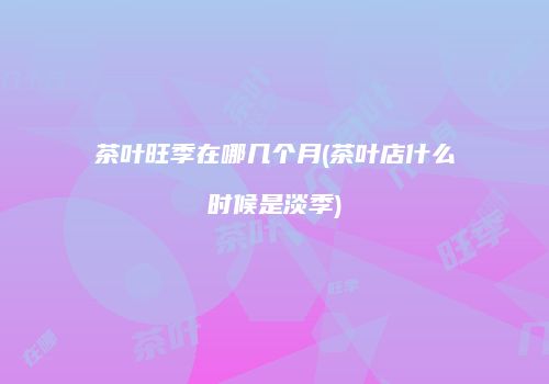 茶叶旺季在哪几个月(茶叶店什么时候是淡季)