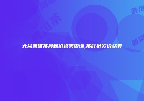 大益普洱茶最新价格表查询,茶叶批发价格表