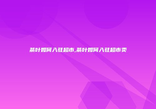 茶叶如何入驻超市,茶叶如何入驻超市卖