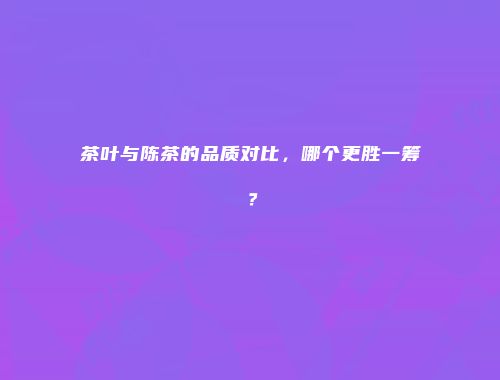 茶叶与陈茶的品质对比，哪个更胜一筹？