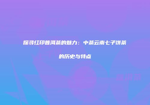 探寻红印普洱茶的魅力：中茶云南七子饼茶的历史与特点