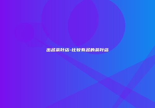 出名茶叶店-比较有名的茶叶店