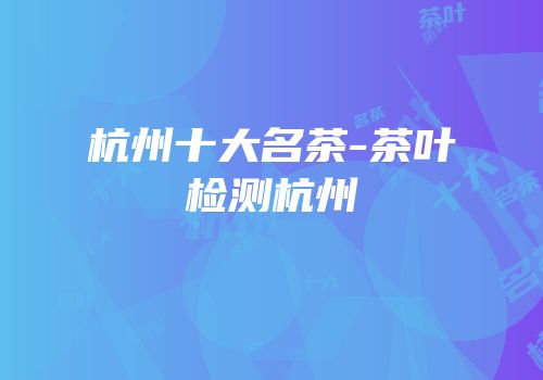 杭州十大名茶-茶叶检测杭州