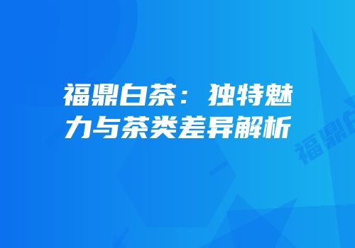 福鼎白茶：独特魅力与茶类差异解析