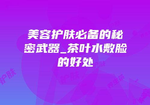 美容护肤必备的秘密武器_茶叶水敷脸的好处