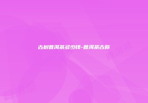古树普洱茶多少钱-普洱茶古称