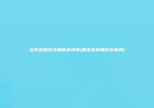 龙井茶用多少度的水冲泡(西湖龙井用开水泡吗)