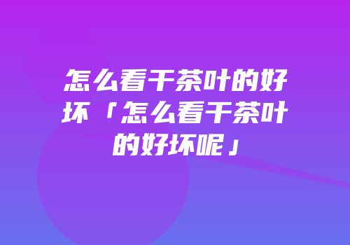 怎么看干茶叶的好坏「怎么看干茶叶的好坏呢」