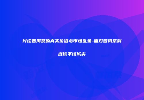 讨论普洱茶的真实价值与市场乱象-面对普洱茶到底该不该诚实