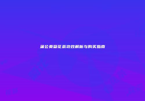 蒲公英菊花茶功效解析与购买指南