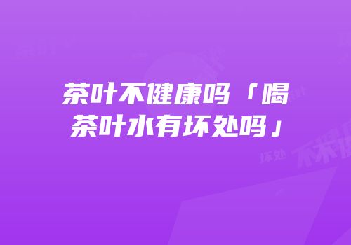 茶叶不健康吗「喝茶叶水有坏处吗」