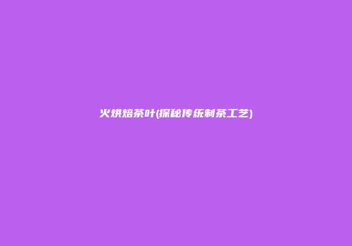 火烘焙茶叶(探秘传统制茶工艺)