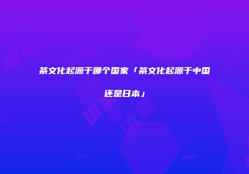 茶文化起源于哪个国家「茶文化起源于中国还是日本」