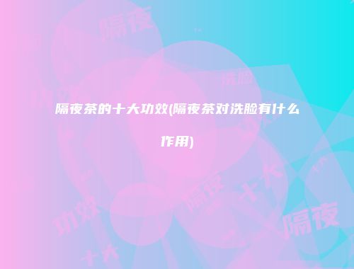 隔夜茶的十大功效(隔夜茶对洗脸有什么作用)