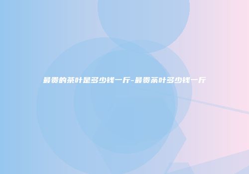最贵的茶叶是多少钱一斤-最贵荼叶多少钱一斤