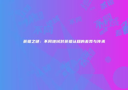 茶祖之谜：不同地域对茶祖认知的差异与传承