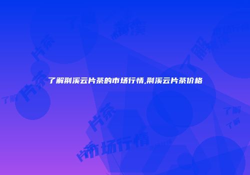 了解荆溪云片茶的市场行情,荆溪云片茶价格