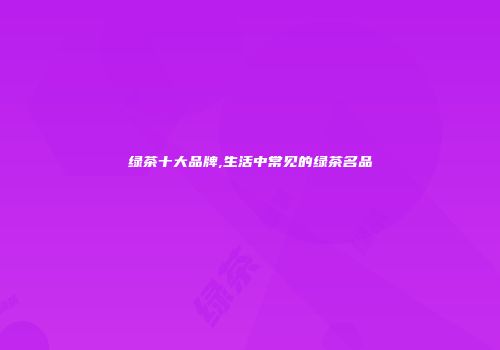 绿茶十大品牌,生活中常见的绿茶名品