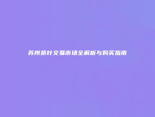 苏州茶叶交易市场全解析与购买指南