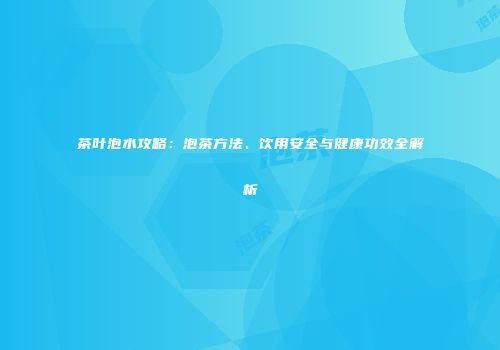 茶叶泡水攻略：泡茶方法、饮用安全与健康功效全解析