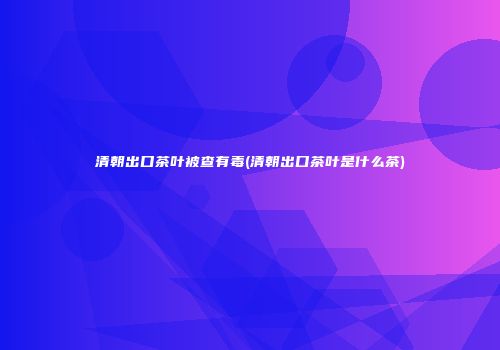 清朝出口茶叶被查有毒(清朝出口茶叶是什么茶)