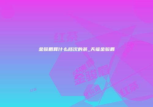 金骏眉算什么档次的茶_天福金骏眉