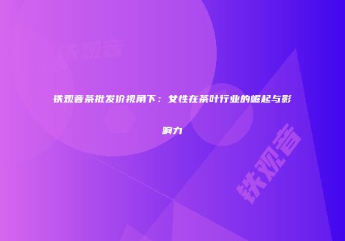 铁观音茶批发价视角下：女性在茶叶行业的崛起与影响力
