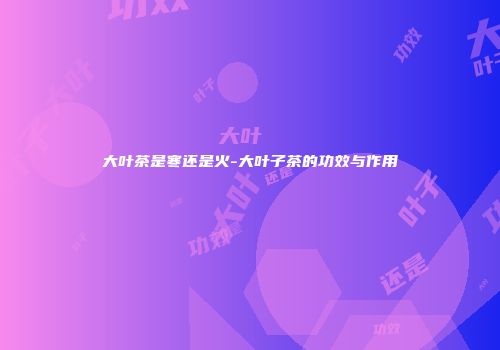 大叶茶是寒还是火-大叶子茶的功效与作用