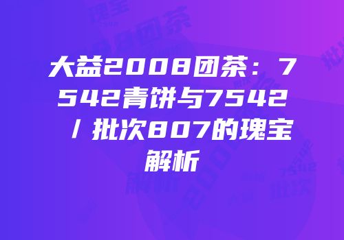 大益2008团茶：7542青饼与7542／批次807的瑰宝解析