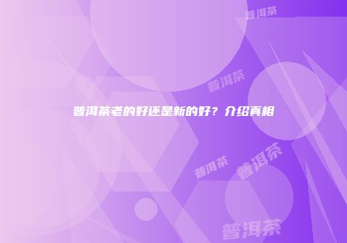普洱茶老的好还是新的好？介绍真相