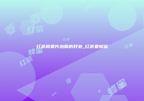 红茶和姜片泡喝的好处_红茶姜蜂蜜
