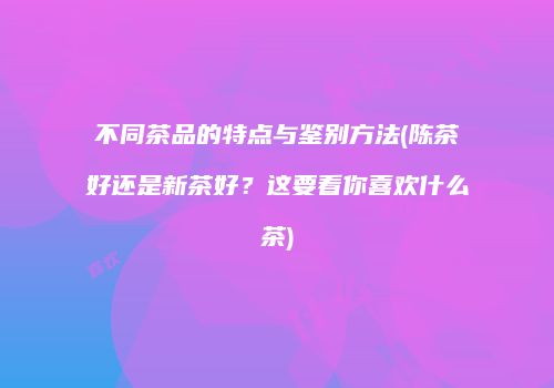 不同茶品的特点与鉴别方法(陈茶好还是新茶好？这要看你喜欢什么茶)