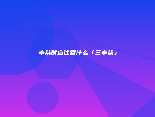 奉茶时应注意什么「三奉茶」