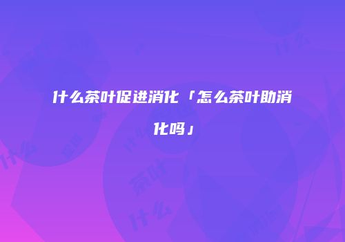 什么茶叶促进消化「怎么茶叶助消化吗」