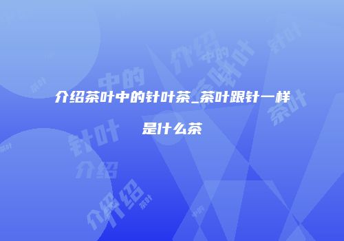 介绍茶叶中的针叶茶_茶叶跟针一样是什么茶