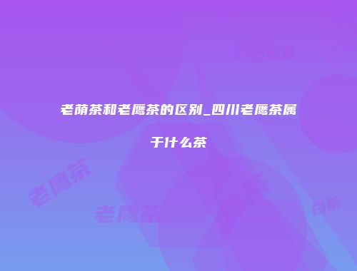 老荫茶和老鹰茶的区别_四川老鹰茶属于什么茶