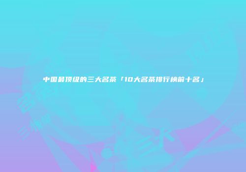 中国最顶级的三大名茶「10大名茶排行榜前十名」