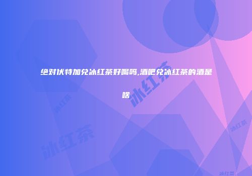 绝对伏特加兑冰红茶好喝吗,酒吧兑冰红茶的酒是啥