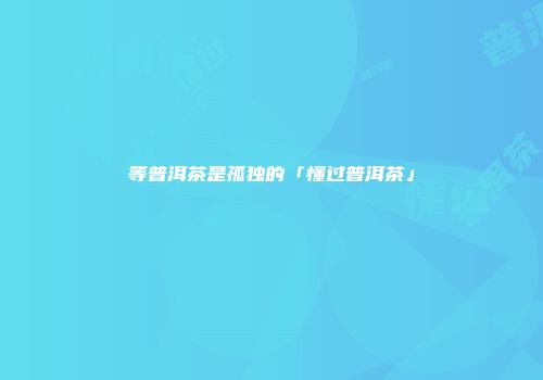 等普洱茶是孤独的「懂过普洱茶」