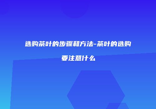 选购茶叶的步骤和方法-茶叶的选购要注意什么