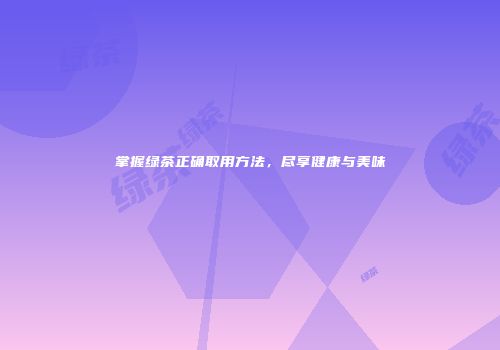 掌握绿茶正确取用方法，尽享健康与美味
