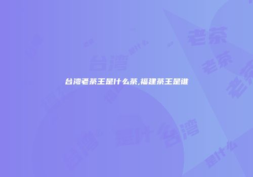 台湾老茶王是什么茶,福建茶王是谁