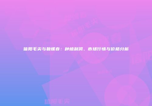 信阳毛尖与碧螺春：种植利润、市场行情与价格分析