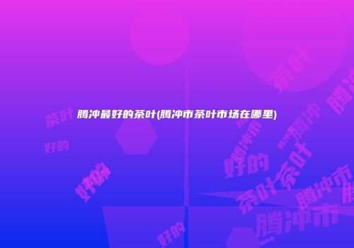 腾冲最好的茶叶(腾冲市茶叶市场在哪里)