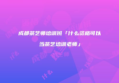 成都茶艺师培训班「什么资格可以当茶艺培训老师」