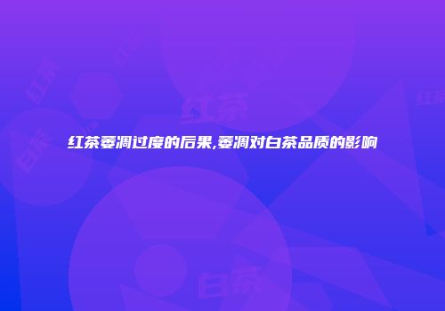 红茶萎凋过度的后果,萎凋对白茶品质的影响