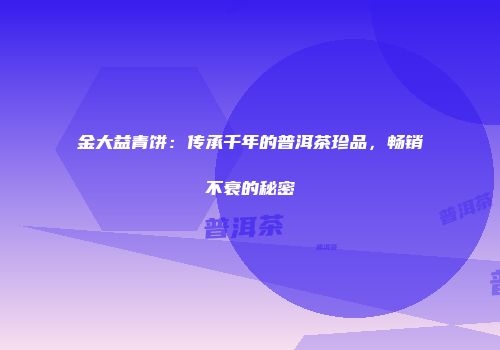 金大益青饼：传承千年的普洱茶珍品，畅销不衰的秘密
