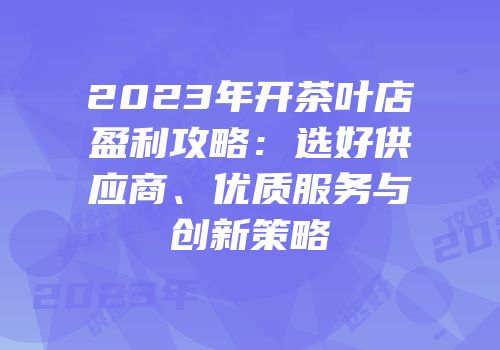 2023年开茶叶店盈利攻略：选好供应商、优质服务与创新策略