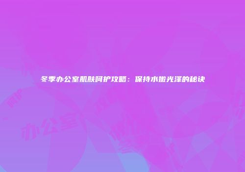 冬季办公室肌肤呵护攻略：保持水嫩光泽的秘诀